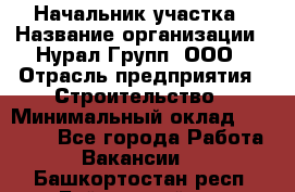 Начальник участка › Название организации ­ Нурал Групп, ООО › Отрасль предприятия ­ Строительство › Минимальный оклад ­ 55 000 - Все города Работа » Вакансии   . Башкортостан респ.,Баймакский р-н